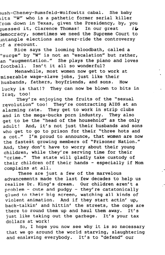 jush-Cheney-Rumsfeld-Wolfowitz cabal. She baby jits “W” who is a pathetic former serial killer om down in Texas, given the Presidency, by, you juessed it, Clarence Thomas! In our great o jemocracy, sometimes we need the Supreme Court to ntangle elections and over-ride the controversy >t a recount. Rice says the looming bloodbath, called a “surge” by "W’ is not an “escalation” but rather, an “augmentation.” She plays the piano and loves football. Isn’t it all so wonderful? Menawhile, most women now get to work at miserable wage-slave jobs, just like their husbands, fathers, boyfriends, and sons. How lucky is that They can now be blown to bits in Iraq, too! They’re enjoying the fruits of the “sexual revolution” too! They’re contracting AIDS at an alarming rate. They get to work in strip clubs and in the mega-bucks porn industry. They also get to be the “head of the household” as the only adult! And, it’s not just their husbands and sons who get to go to prison for their “three hots and a cot.” I’m proud to announce, that women are now the fastest growing members of “Prisoner Nation.” And, they don’t have to worry about their young children, while they’re serving time for their “crime.” The state will gladly take custody of their children off their hands - especially if Mom complains at all. These are just a few of the marvelous advancements made the last few decades to help us realize Dr. King’s dream. Our children aren’t a problem - cute and pudgy - they’re catatonically glued o their big screen, watching all kinds of violent animation. And if they start actin’ up, back-talkin’ and hittin’ the streets, the cops are there to round them up and haul them away. It’s just like taking out the garbage. It’s your tax dollars at work! so, I hope you now see why it is so necessary that we go around the world starving, slaughtering and enslaving everybody. It’s to “defend” our